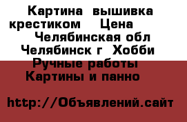 Картина (вышивка крестиком) › Цена ­ 10 000 - Челябинская обл., Челябинск г. Хобби. Ручные работы » Картины и панно   
